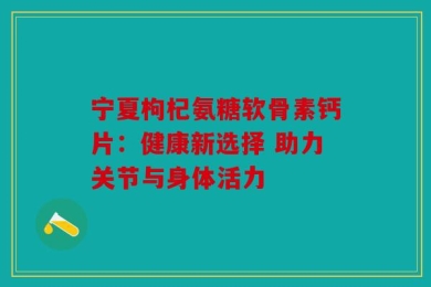 宁夏枸杞氨糖软骨素钙片：健康新选择 助力关节与身体活力