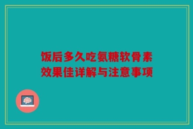 饭后多久吃氨糖软骨素效果佳详解与注意事项