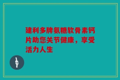 建利多牌氨糖软骨素钙片助您关节健康，享受活力人生
