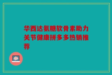 华西达氨糖软骨素助力关节健康拼多多热销推荐