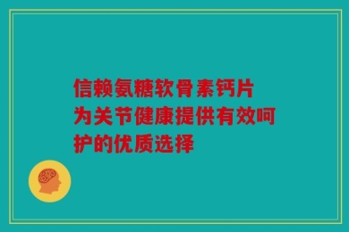 信赖氨糖软骨素钙片 为关节健康提供有效呵护的优质选择