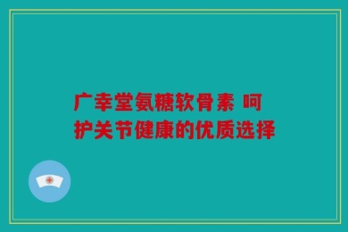 广幸堂氨糖软骨素 呵护关节健康的优质选择