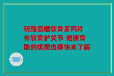 硫酸氨糖软骨素钙片 补软骨护关节 健康骨骼的优质选择快来了解