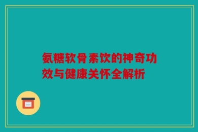 氨糖软骨素饮的神奇功效与健康关怀全解析