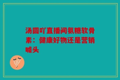 汤圆吖直播间氨糖软骨素：健康好物还是营销噱头