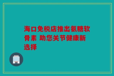 海口免税店推出氨糖软骨素 助您关节健康新选择