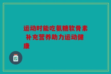运动时能吃氨糖软骨素 补充营养助力运动健康