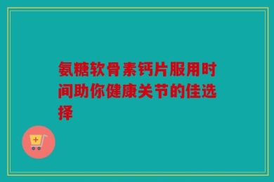 氨糖软骨素钙片服用时间助你健康关节的佳选择