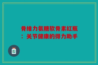 骨维力氨糖软骨素红瓶：关节健康的得力助手
