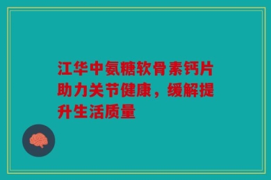 江华中氨糖软骨素钙片助力关节健康，缓解提升生活质量