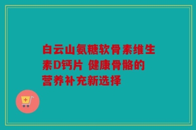 白云山氨糖软骨素维生素D钙片 健康骨骼的营养补充新选择