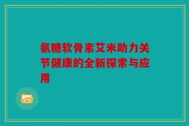 氨糖软骨素艾米助力关节健康的全新探索与应用