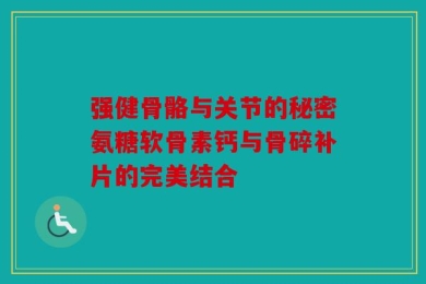 强健骨骼与关节的秘密氨糖软骨素钙与骨碎补片的完美结合