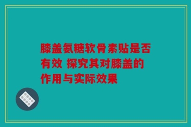 膝盖氨糖软骨素贴是否有效 探究其对膝盖的作用与实际效果