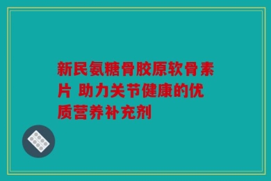 新民氨糖骨胶原软骨素片 助力关节健康的优质营养补充剂