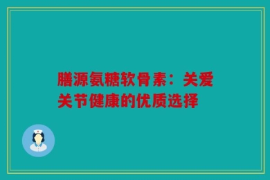 膳源氨糖软骨素：关爱关节健康的优质选择