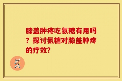 膝盖肿疼吃氨糖有用吗？探讨氨糖对膝盖肿疼的疗效？