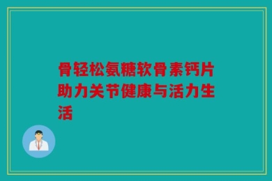 骨轻松氨糖软骨素钙片助力关节健康与活力生活