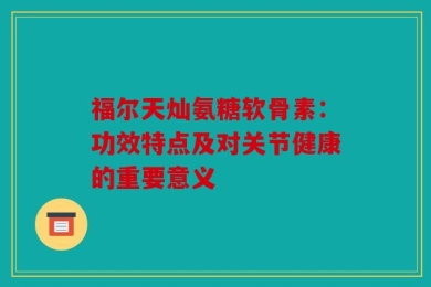 福尔天灿氨糖软骨素：功效特点及对关节健康的重要意义