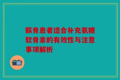 髌骨患者适合补充氨糖软骨素的有效性与注意事项解析