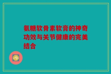 氨糖软骨素软膏的神奇功效与关节健康的完美结合