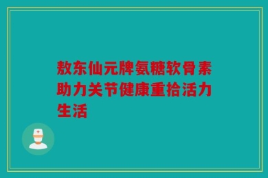 敖东仙元牌氨糖软骨素助力关节健康重拾活力生活