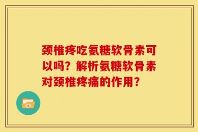 颈椎疼吃氨糖软骨素可以吗？解析氨糖软骨素对颈椎疼痛的作用？
