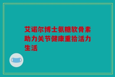艾诺尔博士氨糖软骨素助力关节健康重拾活力生活