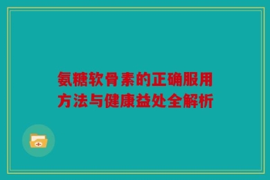 氨糖软骨素的正确服用方法与健康益处全解析