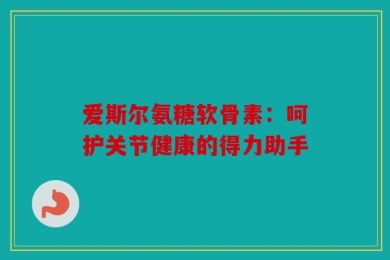爱斯尔氨糖软骨素：呵护关节健康的得力助手