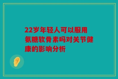 22岁年轻人可以服用氨糖软骨素吗对关节健康的影响分析
