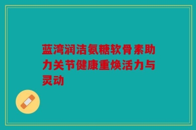蓝湾润洁氨糖软骨素助力关节健康重焕活力与灵动