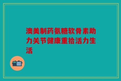澳美制药氨糖软骨素助力关节健康重拾活力生活