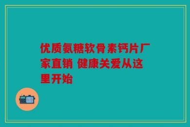 优质氨糖软骨素钙片厂家直销 健康关爱从这里开始