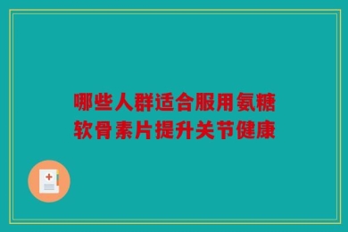 哪些人群适合服用氨糖软骨素片提升关节健康