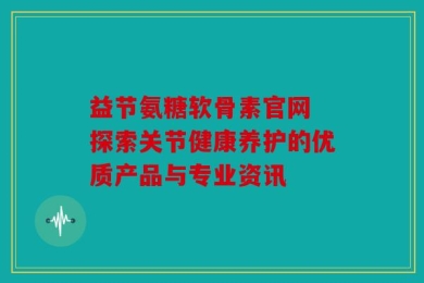 益节氨糖软骨素官网 探索关节健康养护的优质产品与专业资讯