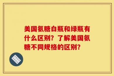美国氨糖白瓶和绿瓶有什么区别？了解美国氨糖不同规格的区别？