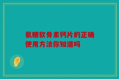 氨糖软骨素钙片的正确使用方法你知道吗