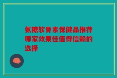 氨糖软骨素保健品推荐哪家效果佳值得信赖的选择