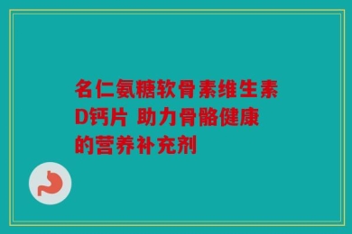 名仁氨糖软骨素维生素D钙片 助力骨骼健康的营养补充剂