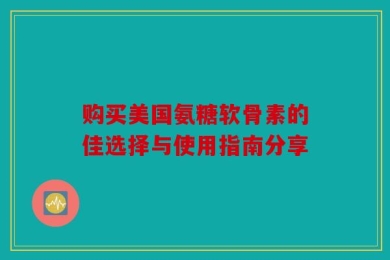 购买美国氨糖软骨素的佳选择与使用指南分享