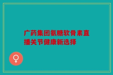 广药集团氨糖软骨素直播关节健康新选择