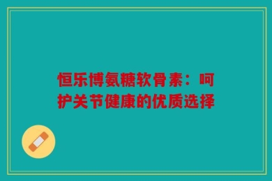 恒乐博氨糖软骨素：呵护关节健康的优质选择