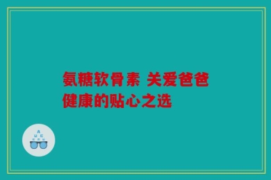 氨糖软骨素 关爱爸爸健康的贴心之选