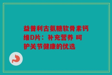 益普利古氨糖软骨素钙维D片：补充营养 呵护关节健康的优选