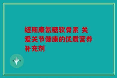 纽斯康氨糖软骨素 关爱关节健康的优质营养补充剂