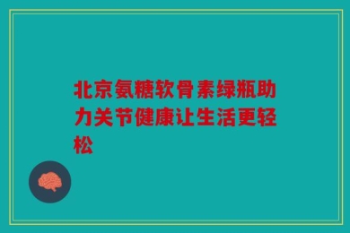 北京氨糖软骨素绿瓶助力关节健康让生活更轻松