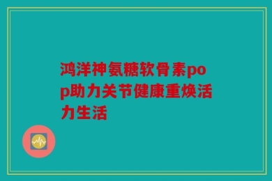 鸿洋神氨糖软骨素pop助力关节健康重焕活力生活