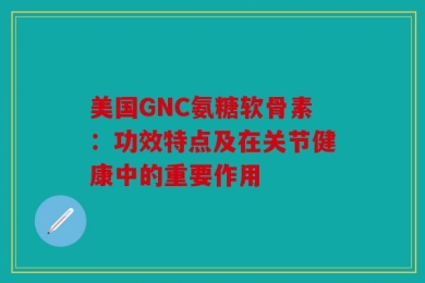 美国GNC氨糖软骨素：功效特点及在关节健康中的重要作用