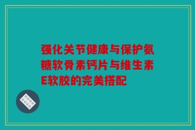 强化关节健康与保护氨糖软骨素钙片与维生素E软胶的完美搭配